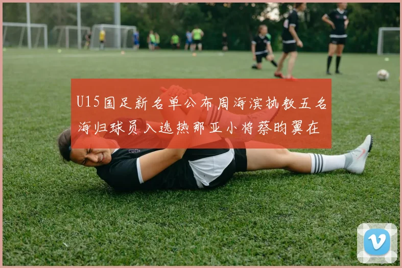 U15国足新名单公布周海滨执教五名海归球员入选热那亚小将蔡昀翼在列