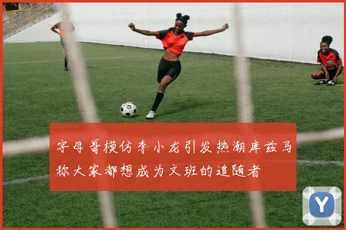 字母哥模仿李小龙引发热潮库兹马称大家都想成为文班的追随者