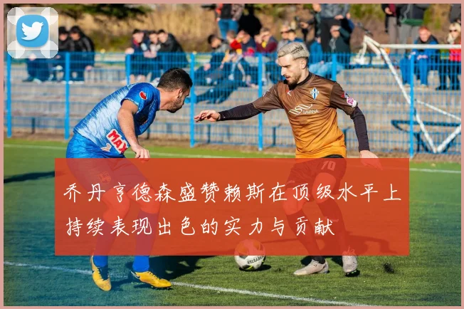 乔丹亨德森盛赞赖斯在顶级水平上持续表现出色的实力与贡献