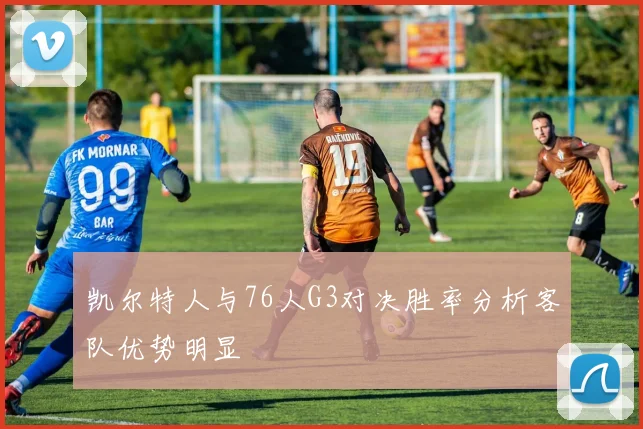 凯尔特人与76人G3对决胜率分析客队优势明显