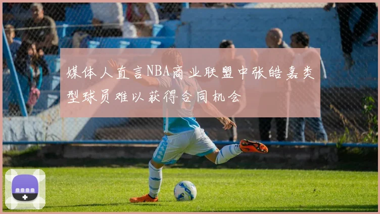 媒体人直言NBA商业联盟中张皓嘉类型球员难以获得合同机会