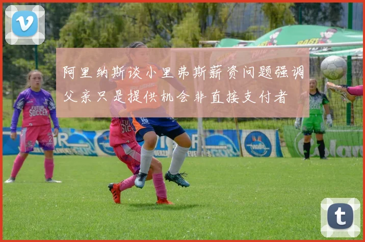 阿里纳斯谈小里弗斯薪资问题强调父亲只是提供机会非直接支付者