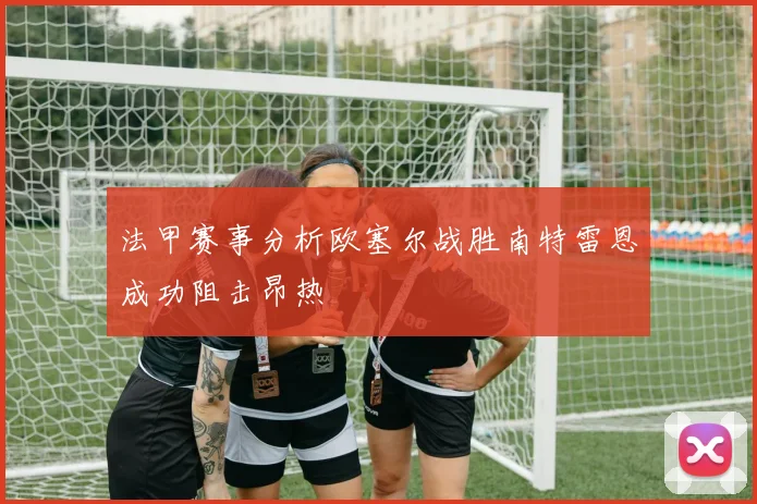 法甲赛事分析欧塞尔战胜南特雷恩成功阻击昂热