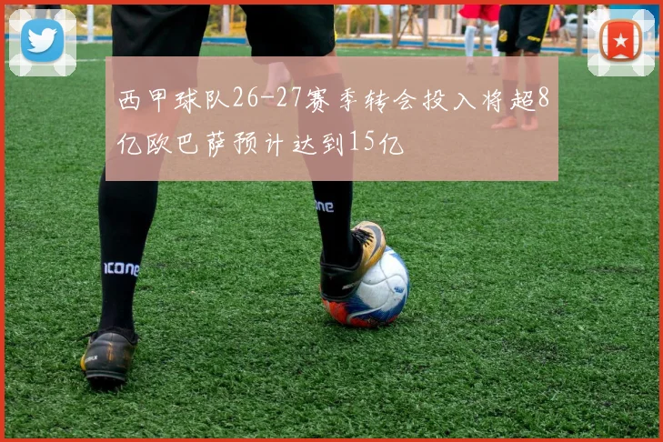 西甲球队26-27赛季转会投入将超8亿欧巴萨预计达到15亿