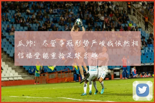 瓜帅：尽管争冠形势严峻我依然相信福登能重拾足球乐趣