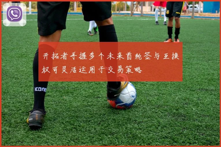 开拓者手握多个未来首轮签与互换权可灵活运用于交易策略