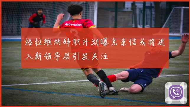 格拉维纳辞职计划曝光亲信或将进入新领导层引发关注