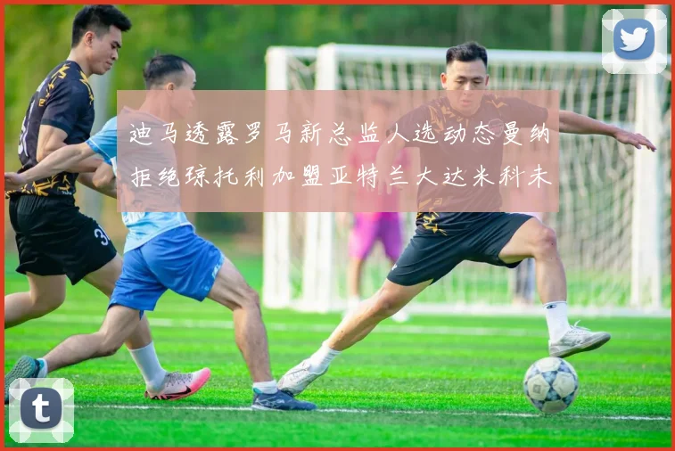 迪马透露罗马新总监人选动态曼纳拒绝琼托利加盟亚特兰大达米科未接洽